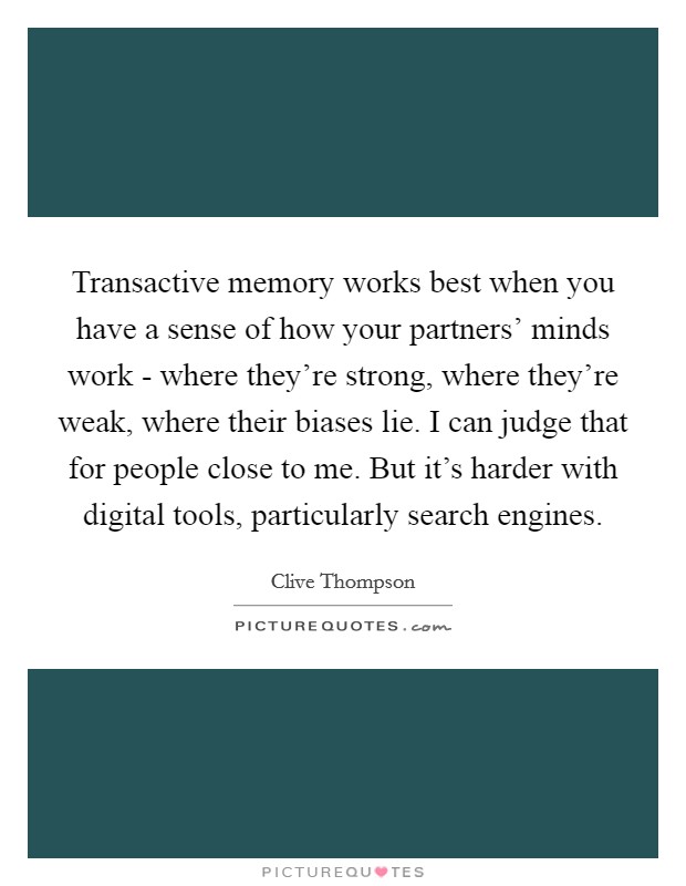Transactive memory works best when you have a sense of how your partners' minds work - where they're strong, where they're weak, where their biases lie. I can judge that for people close to me. But it's harder with digital tools, particularly search engines. Picture Quote #1