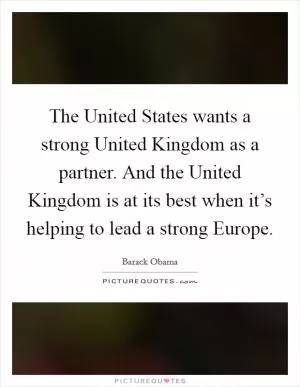 The United States wants a strong United Kingdom as a partner. And the United Kingdom is at its best when it’s helping to lead a strong Europe Picture Quote #1