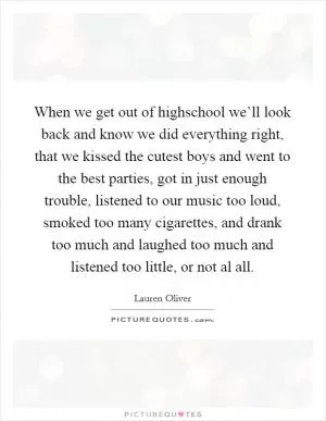 When we get out of highschool we’ll look back and know we did everything right, that we kissed the cutest boys and went to the best parties, got in just enough trouble, listened to our music too loud, smoked too many cigarettes, and drank too much and laughed too much and listened too little, or not al all Picture Quote #1