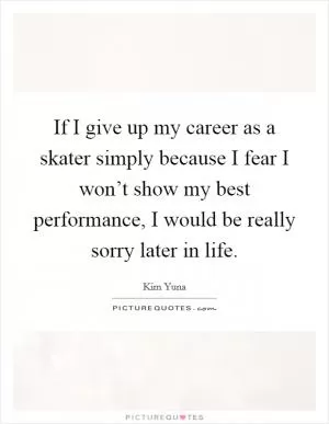 If I give up my career as a skater simply because I fear I won’t show my best performance, I would be really sorry later in life Picture Quote #1