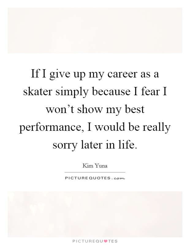 If I give up my career as a skater simply because I fear I won't show my best performance, I would be really sorry later in life. Picture Quote #1