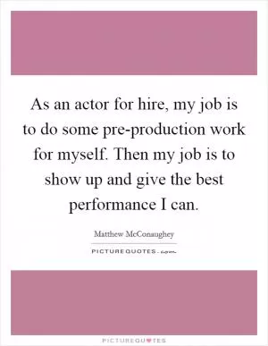 As an actor for hire, my job is to do some pre-production work for myself. Then my job is to show up and give the best performance I can Picture Quote #1