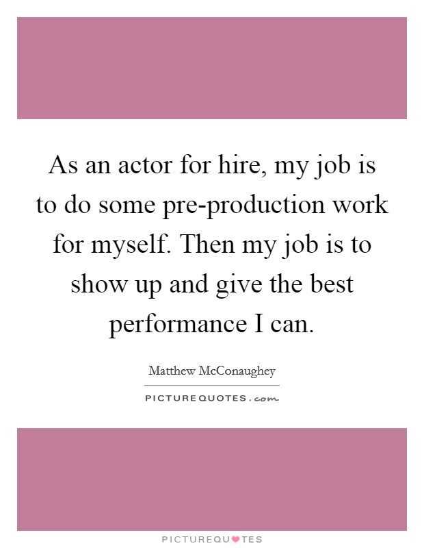 As an actor for hire, my job is to do some pre-production work for myself. Then my job is to show up and give the best performance I can. Picture Quote #1