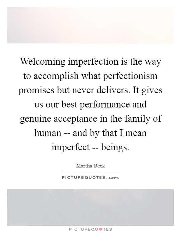 Welcoming imperfection is the way to accomplish what perfectionism promises but never delivers. It gives us our best performance and genuine acceptance in the family of human -- and by that I mean imperfect -- beings. Picture Quote #1