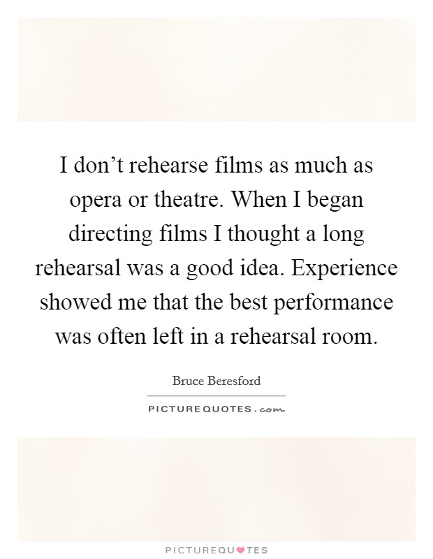 I don't rehearse films as much as opera or theatre. When I began directing films I thought a long rehearsal was a good idea. Experience showed me that the best performance was often left in a rehearsal room. Picture Quote #1