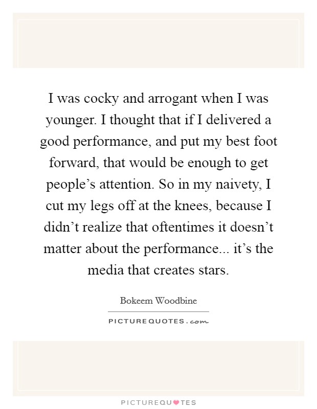 I was cocky and arrogant when I was younger. I thought that if I delivered a good performance, and put my best foot forward, that would be enough to get people's attention. So in my naivety, I cut my legs off at the knees, because I didn't realize that oftentimes it doesn't matter about the performance... it's the media that creates stars. Picture Quote #1