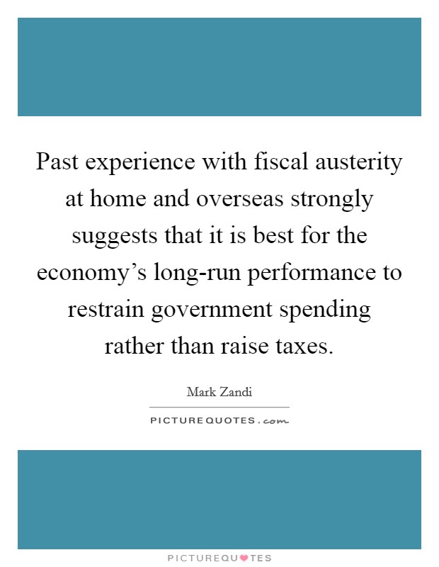 Past experience with fiscal austerity at home and overseas strongly suggests that it is best for the economy's long-run performance to restrain government spending rather than raise taxes. Picture Quote #1