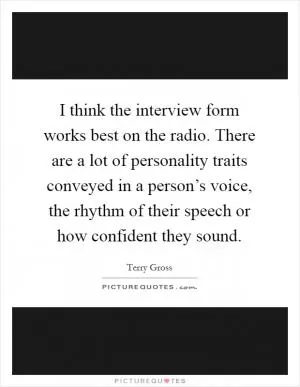 I think the interview form works best on the radio. There are a lot of personality traits conveyed in a person’s voice, the rhythm of their speech or how confident they sound Picture Quote #1