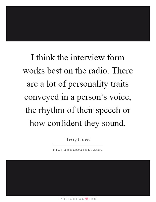 I think the interview form works best on the radio. There are a lot of personality traits conveyed in a person's voice, the rhythm of their speech or how confident they sound. Picture Quote #1
