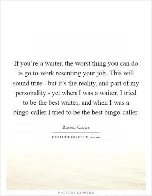 If you’re a waiter, the worst thing you can do is go to work resenting your job. This will sound trite - but it’s the reality, and part of my personality - yet when I was a waiter, I tried to be the best waiter, and when I was a bingo-caller I tried to be the best bingo-caller Picture Quote #1