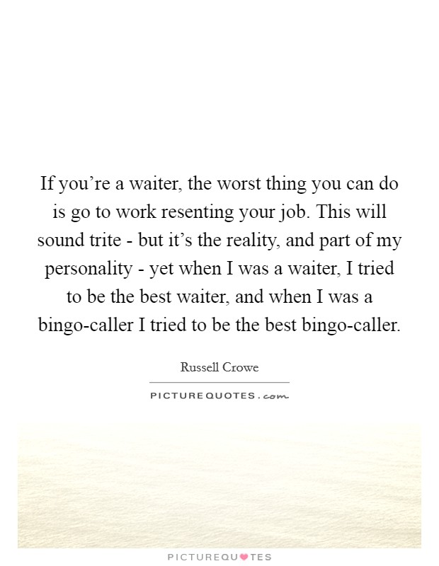 If you're a waiter, the worst thing you can do is go to work resenting your job. This will sound trite - but it's the reality, and part of my personality - yet when I was a waiter, I tried to be the best waiter, and when I was a bingo-caller I tried to be the best bingo-caller. Picture Quote #1