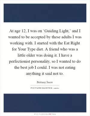 At age 12, I was on ‘Guiding Light,’ and I wanted to be accepted by these adults I was working with. I started with the Eat Right for Your Type diet. A friend who was a little older was doing it. I have a perfectionist personality, so I wanted to do the best job I could. I was not eating anything it said not to Picture Quote #1