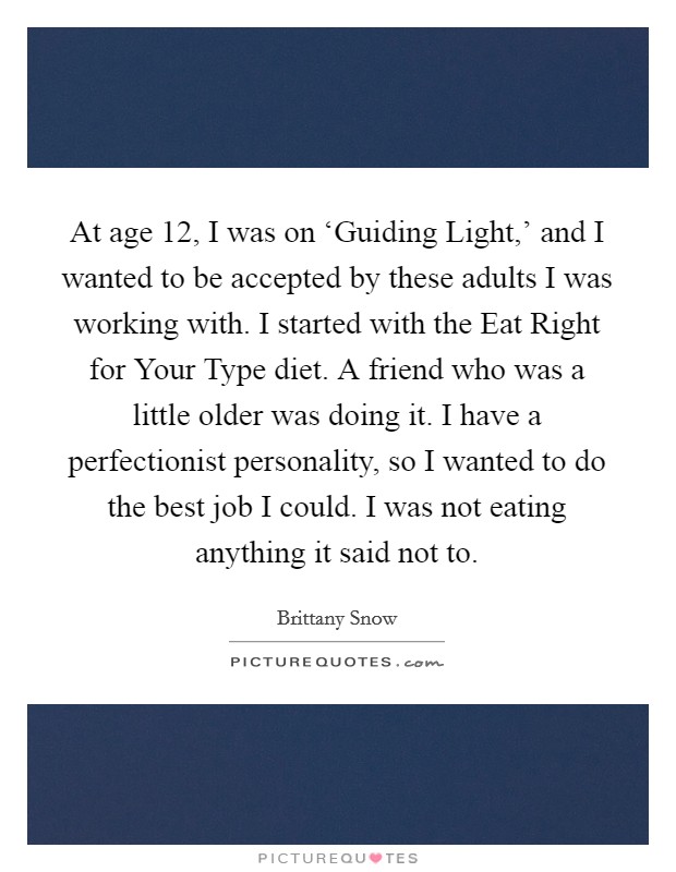 At age 12, I was on ‘Guiding Light,' and I wanted to be accepted by these adults I was working with. I started with the Eat Right for Your Type diet. A friend who was a little older was doing it. I have a perfectionist personality, so I wanted to do the best job I could. I was not eating anything it said not to. Picture Quote #1