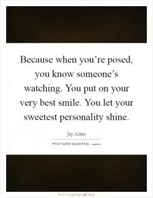 Because when you’re posed, you know someone’s watching. You put on your very best smile. You let your sweetest personality shine Picture Quote #1