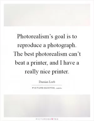 Photorealism’s goal is to reproduce a photograph. The best photorealism can’t beat a printer, and I have a really nice printer Picture Quote #1