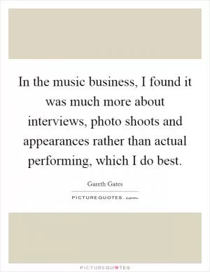 In the music business, I found it was much more about interviews, photo shoots and appearances rather than actual performing, which I do best Picture Quote #1