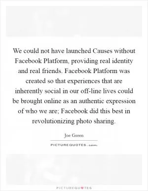 We could not have launched Causes without Facebook Platform, providing real identity and real friends. Facebook Platform was created so that experiences that are inherently social in our off-line lives could be brought online as an authentic expression of who we are; Facebook did this best in revolutionizing photo sharing Picture Quote #1