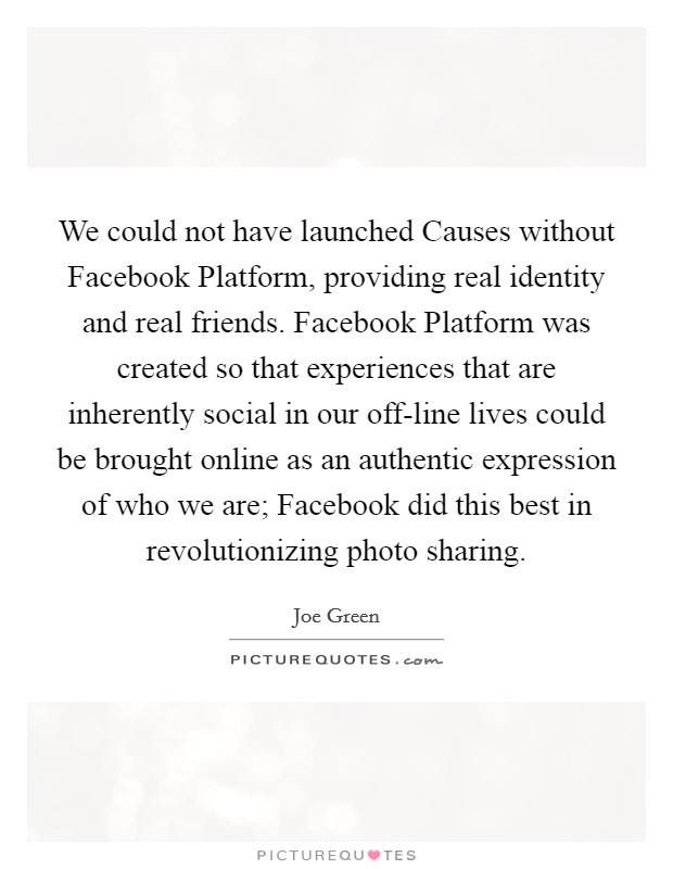 We could not have launched Causes without Facebook Platform, providing real identity and real friends. Facebook Platform was created so that experiences that are inherently social in our off-line lives could be brought online as an authentic expression of who we are; Facebook did this best in revolutionizing photo sharing. Picture Quote #1
