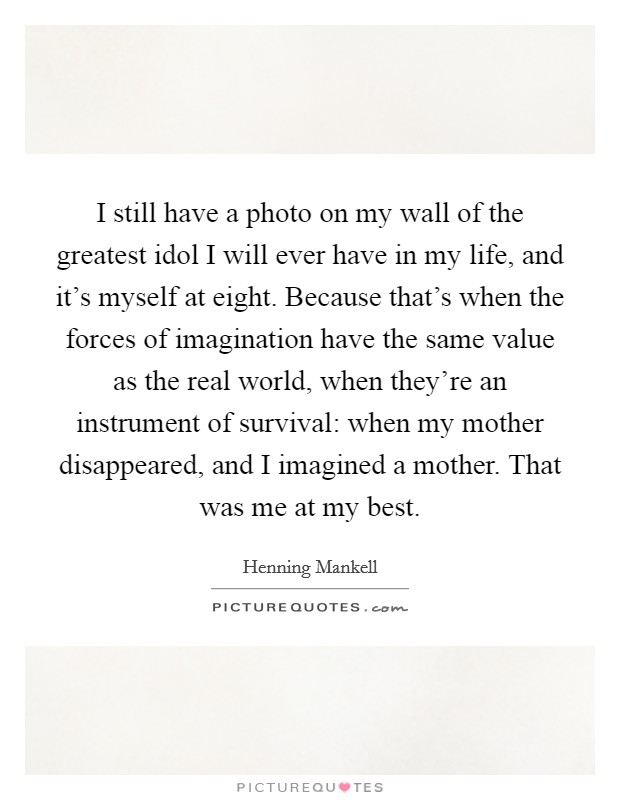 I still have a photo on my wall of the greatest idol I will ever have in my life, and it's myself at eight. Because that's when the forces of imagination have the same value as the real world, when they're an instrument of survival: when my mother disappeared, and I imagined a mother. That was me at my best. Picture Quote #1