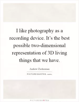I like photography as a recording device. It’s the best possible two-dimensional representation of 3D living things that we have Picture Quote #1