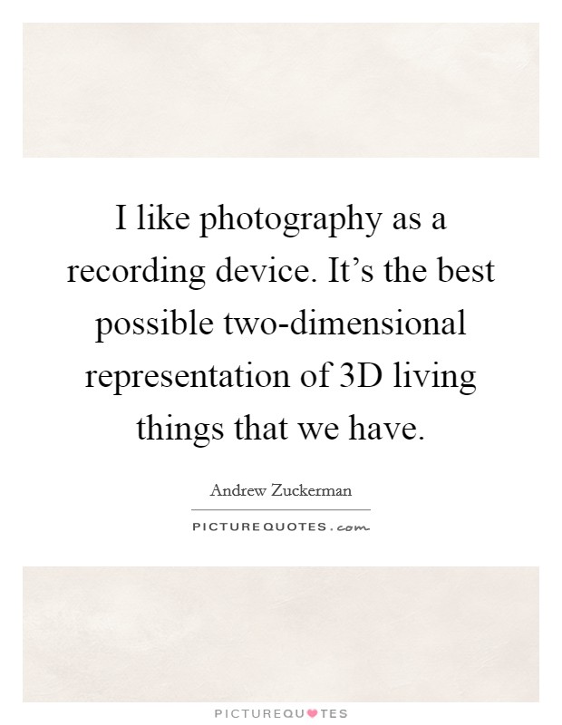 I like photography as a recording device. It's the best possible two-dimensional representation of 3D living things that we have. Picture Quote #1