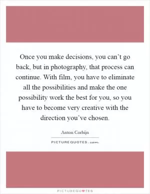 Once you make decisions, you can’t go back, but in photography, that process can continue. With film, you have to eliminate all the possibilities and make the one possibility work the best for you, so you have to become very creative with the direction you’ve chosen Picture Quote #1