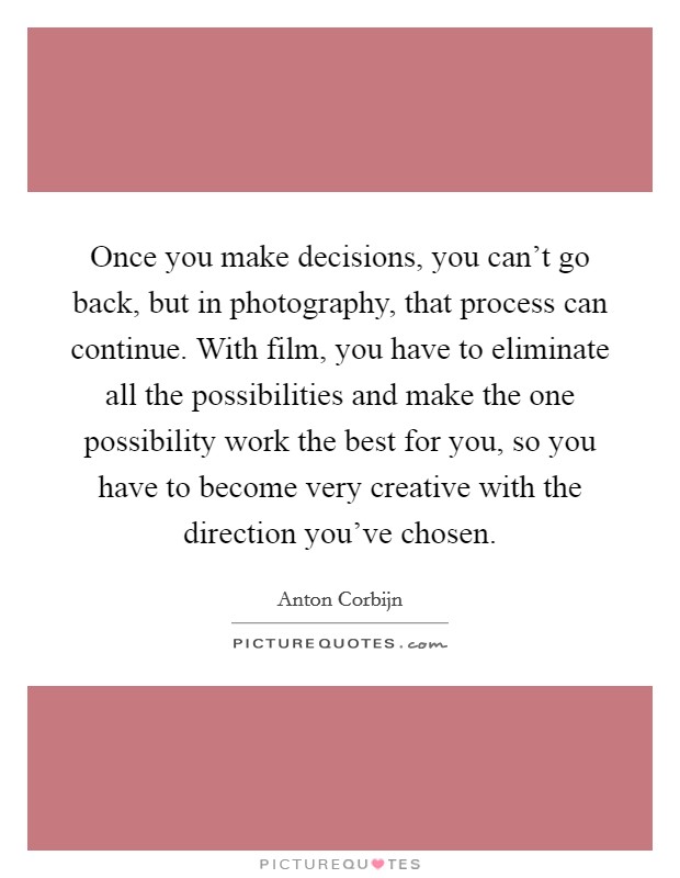 Once you make decisions, you can't go back, but in photography, that process can continue. With film, you have to eliminate all the possibilities and make the one possibility work the best for you, so you have to become very creative with the direction you've chosen. Picture Quote #1