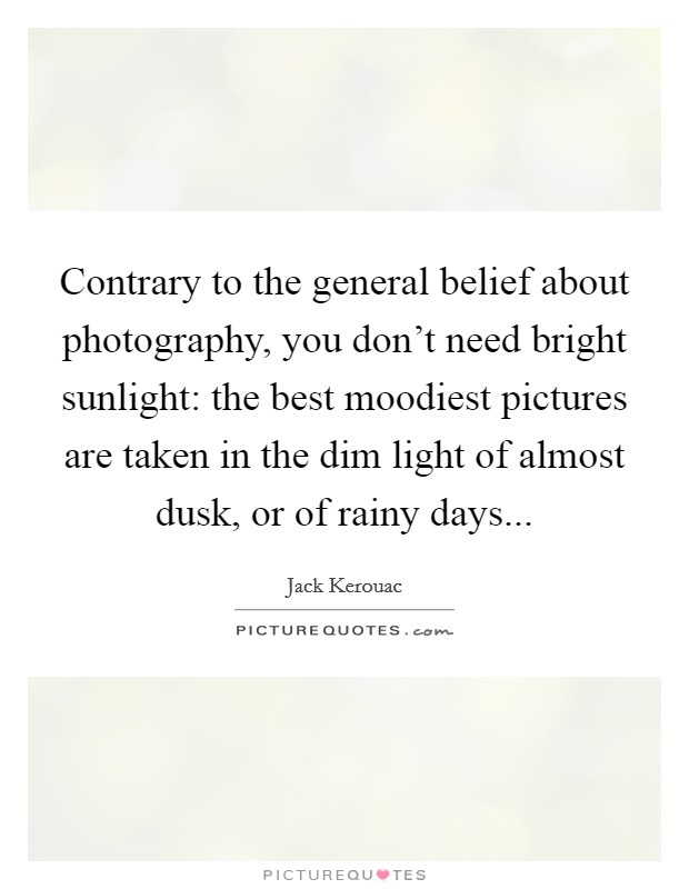 Contrary to the general belief about photography, you don't need bright sunlight: the best moodiest pictures are taken in the dim light of almost dusk, or of rainy days... Picture Quote #1