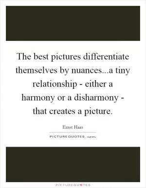 The best pictures differentiate themselves by nuances...a tiny relationship - either a harmony or a disharmony - that creates a picture Picture Quote #1