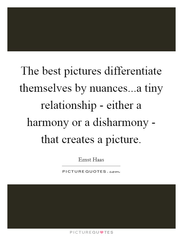 The best pictures differentiate themselves by nuances...a tiny relationship - either a harmony or a disharmony - that creates a picture. Picture Quote #1
