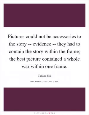 Pictures could not be accessories to the story -- evidence -- they had to contain the story within the frame; the best picture contained a whole war within one frame Picture Quote #1