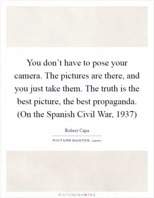 You don’t have to pose your camera. The pictures are there, and you just take them. The truth is the best picture, the best propaganda. (On the Spanish Civil War, 1937) Picture Quote #1