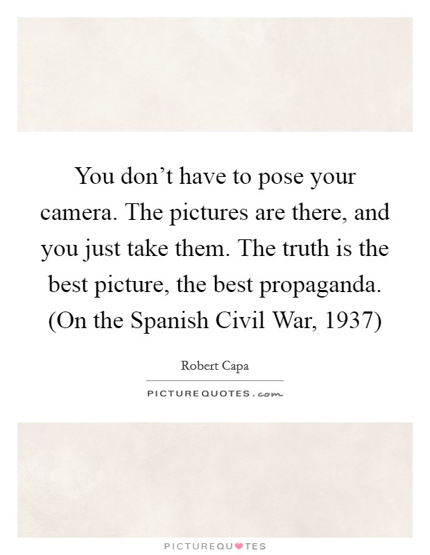 You don't have to pose your camera. The pictures are there, and you just take them. The truth is the best picture, the best propaganda. (On the Spanish Civil War, 1937) Picture Quote #1