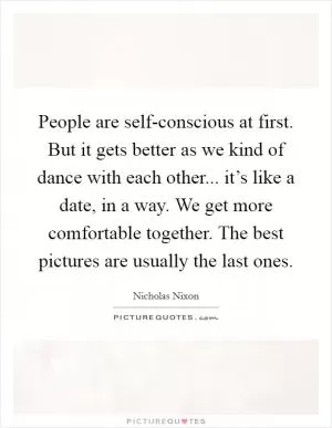 People are self-conscious at first. But it gets better as we kind of dance with each other... it’s like a date, in a way. We get more comfortable together. The best pictures are usually the last ones Picture Quote #1