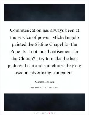 Communication has always been at the service of power. Michelangelo painted the Sistine Chapel for the Pope. Is it not an advertisement for the Church? I try to make the best pictures I can and sometimes they are used in advertising campaigns Picture Quote #1