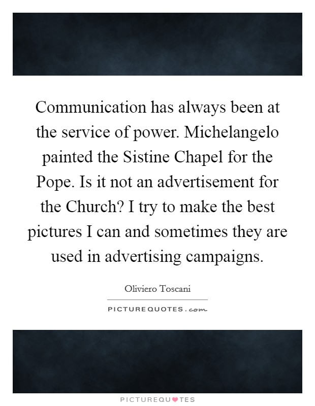 Communication has always been at the service of power. Michelangelo painted the Sistine Chapel for the Pope. Is it not an advertisement for the Church? I try to make the best pictures I can and sometimes they are used in advertising campaigns. Picture Quote #1