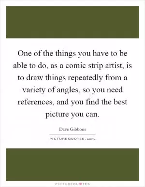 One of the things you have to be able to do, as a comic strip artist, is to draw things repeatedly from a variety of angles, so you need references, and you find the best picture you can Picture Quote #1