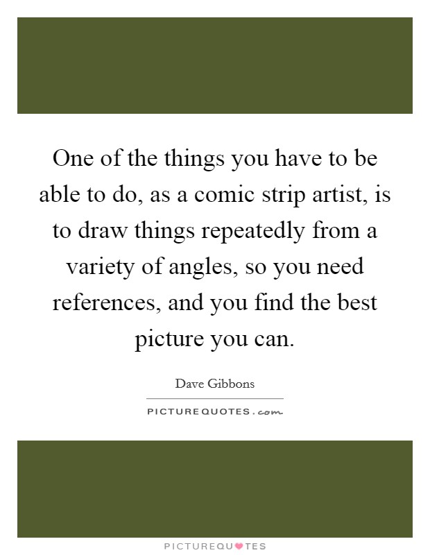 One of the things you have to be able to do, as a comic strip artist, is to draw things repeatedly from a variety of angles, so you need references, and you find the best picture you can. Picture Quote #1