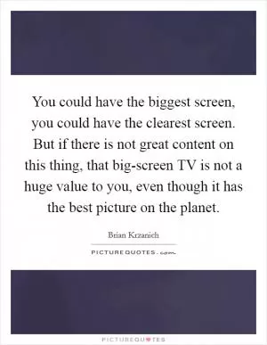 You could have the biggest screen, you could have the clearest screen. But if there is not great content on this thing, that big-screen TV is not a huge value to you, even though it has the best picture on the planet Picture Quote #1