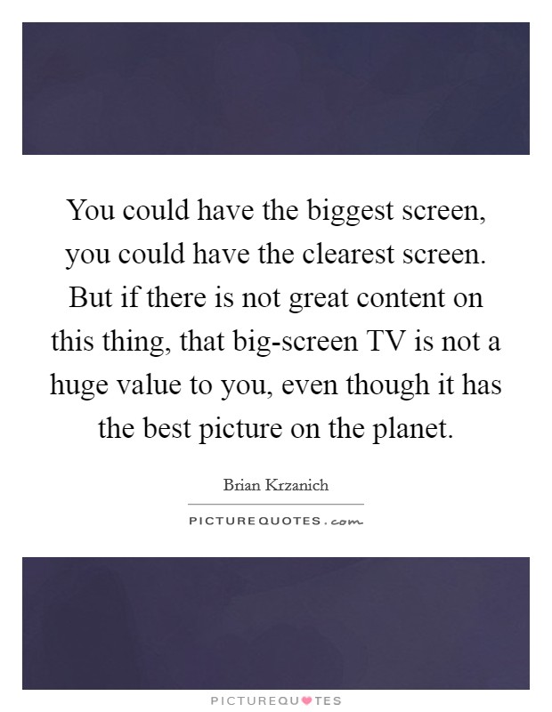 You could have the biggest screen, you could have the clearest screen. But if there is not great content on this thing, that big-screen TV is not a huge value to you, even though it has the best picture on the planet. Picture Quote #1
