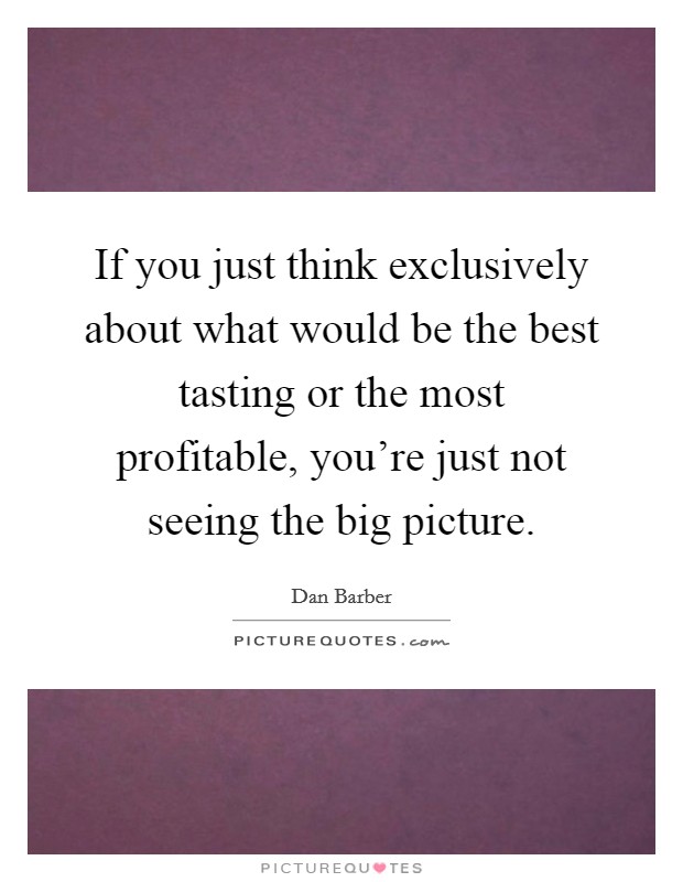If you just think exclusively about what would be the best tasting or the most profitable, you're just not seeing the big picture. Picture Quote #1