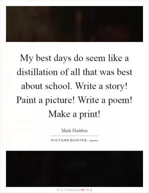 My best days do seem like a distillation of all that was best about school. Write a story! Paint a picture! Write a poem! Make a print! Picture Quote #1