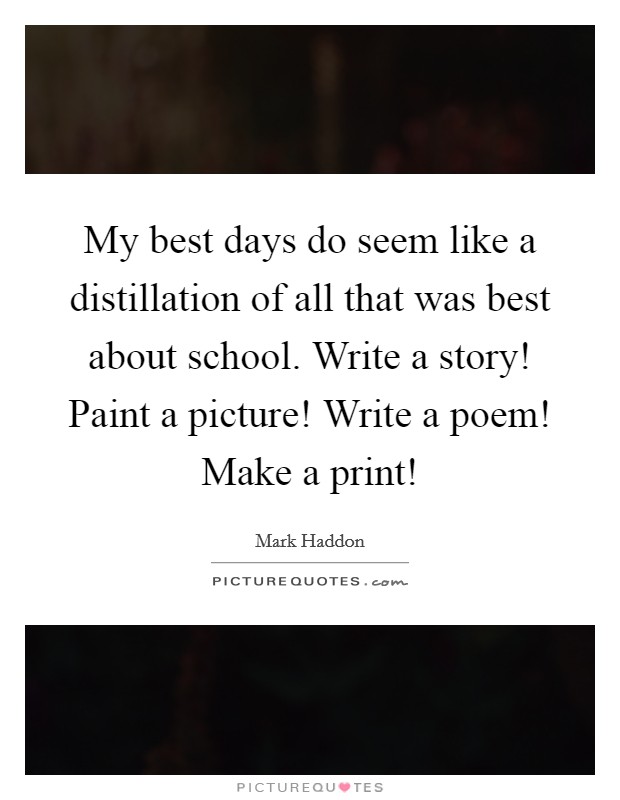 My best days do seem like a distillation of all that was best about school. Write a story! Paint a picture! Write a poem! Make a print! Picture Quote #1