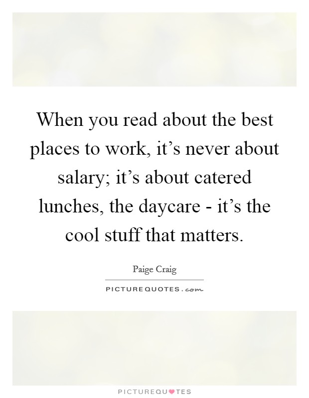 When you read about the best places to work, it's never about salary; it's about catered lunches, the daycare - it's the cool stuff that matters. Picture Quote #1