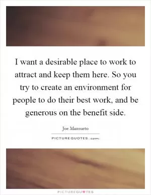 I want a desirable place to work to attract and keep them here. So you try to create an environment for people to do their best work, and be generous on the benefit side Picture Quote #1