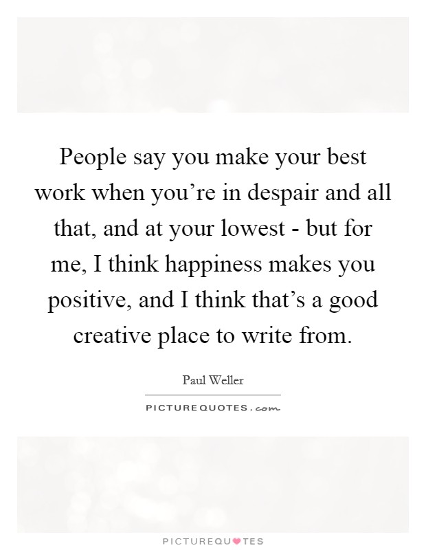 People say you make your best work when you're in despair and all that, and at your lowest - but for me, I think happiness makes you positive, and I think that's a good creative place to write from. Picture Quote #1