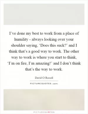 I’ve done my best to work from a place of humility - always looking over your shoulder saying, ‘Does this suck?’ and I think that’s a good way to work. The other way to work is where you start to think, ‘I’m on fire, I’m amazing!’ and I don’t think that’s the way to work Picture Quote #1