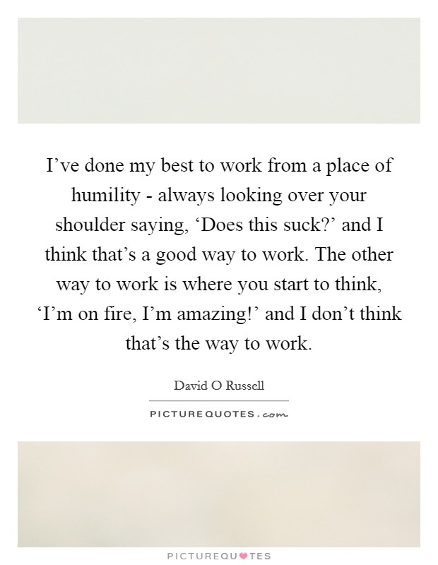 I've done my best to work from a place of humility - always looking over your shoulder saying, ‘Does this suck?' and I think that's a good way to work. The other way to work is where you start to think, ‘I'm on fire, I'm amazing!' and I don't think that's the way to work. Picture Quote #1