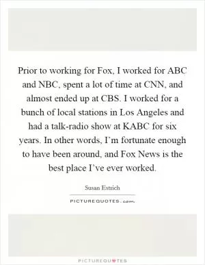 Prior to working for Fox, I worked for ABC and NBC, spent a lot of time at CNN, and almost ended up at CBS. I worked for a bunch of local stations in Los Angeles and had a talk-radio show at KABC for six years. In other words, I’m fortunate enough to have been around, and Fox News is the best place I’ve ever worked Picture Quote #1