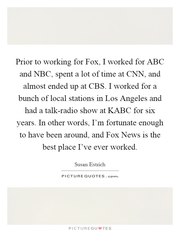 Prior to working for Fox, I worked for ABC and NBC, spent a lot of time at CNN, and almost ended up at CBS. I worked for a bunch of local stations in Los Angeles and had a talk-radio show at KABC for six years. In other words, I'm fortunate enough to have been around, and Fox News is the best place I've ever worked. Picture Quote #1